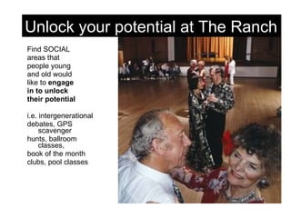 Find SOCIAL  areas that people young  and old would  like to  engage  in to unlock  their potential i.e. intergenerational  debates, GPS scavenger  hunts, ballroom classes, book of the month  clubs, pool classes Unlock your potential at The Ranch 