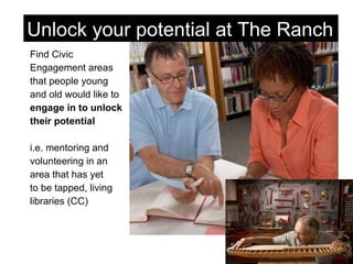 Find Civic  Engagement areas  that people young  and old would like to  engage in to unlock  their potential i.e. mentoring and  volunteering in an  area that has yet  to be tapped, living  libraries (CC) Unlock your potential at The Ranch 