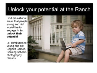 Find educational  areas that people  young and old  would like to  engage in to  unlock their potential i.e. computers for  young and old,  Cognifit Games,  Cooking schools,  photography  classes Unlock your potential at the Ranch 