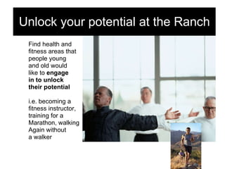 Find health and  fitness areas that  people young  and old would  like to  engage  in to unlock  their potential i.e. becoming a  fitness instructor, training for a  Marathon, walking Again without  a walker Unlock your potential at the Ranch 