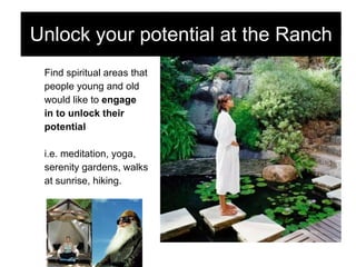 Find spiritual areas that  people young and old  would like to  engage  in to unlock their  potential i.e. meditation, yoga,  serenity gardens, walks at sunrise, hiking. Unlock your potential at the Ranch 