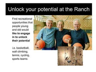 Find recreational  opportunities that  people young  and old would  like to engage  in to unlock  their potential i.e. basketball,  wall climbing,  tennis, cycling,  sports teams Unlock your potential at the Ranch 