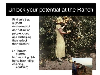 Find area that  support  environmental  and nature for  people young  and old helping  then  unlock  their potential i.e. farmers market,  bird watching club, horse back riding,  camping, gardening Unlock your potential at the Ranch 
