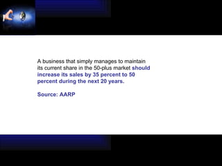 A business that simply manages to maintain its current share in the 50-plus market  should  increase its sales by 35 percent to 50  percent during the next 20 years. Source: AARP 
