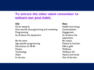 To attract the older adult remember to unlearn our past habit  Old New Fit for being fit Health and energy One size fits all programming and marketing Customization Programming Engagement Its all about the equipment Its all about the  experience Be the same Be unique Age specific programming Fitness to function Dominance of 18-40 Old is gold Fitness Wellness Technology Wellness 2.0 Heart Hearts and minds In the box Out of the box 