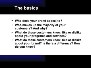 • Who does your brand appeal to? • Who makes up the majority of your customers? And why? • What do these customers know, like or dislike about your programs and services? • What do these customers know, like or dislike about your brand? Is there a difference? How do you know? The basics 
