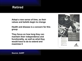 Adopt a new sense of time, as their values and beliefs begin to change Health and disease is a concern for this group They focus on how long they can maintain their independence and functionality, as well as what they would have to do to extend and maximize it Source: AARP Retired 