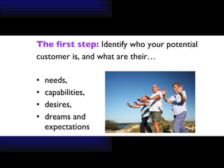 The first step:  Identify who your potential  customer is, and what are their… needs, capabilities, desires,  dreams and  expectations 