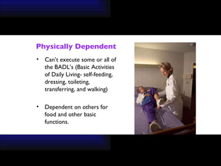 Physically Dependent Can’t execute some or all of the BADL’s (Basic Activities of Daily Living- self-feeding, dressing, toileting, transferring, and walking) Dependent on others for food and other basic functions. 