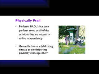 Physically Frail Performs BADL’s but can’t  perform some or all of the  activities that are necessary  to live independently Generally due to a debilitating disease or condition that physically challenges them 