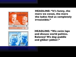   HEADLINE: “It's funny, the more we sweat, the more the ladies find us completely   irresistible.” HEADLINE: “We swim laps and discuss world politics. Baloney! We dog-paddle and gibber-jabber.” 