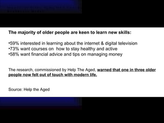 Impacts of Active Aging On a Canadian Healthcare Model CEI ARCHITECTURE PLANNING INTERIORS The majority of older people are keen to learn new skills: 59% interested in learning about the internet & digital television 73% want courses on  how to stay healthy and active  58% want financial advice and tips on managing money The research, commissioned by Help The Aged,  warned that one in three older people now felt out of touch with modern life. Source: Help the Aged  