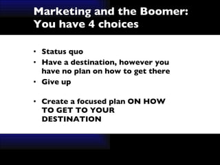 Marketing and the Boomer:  You have 4 choices Status quo Have a destination, however you have no plan on how to get there Give up Create a focused plan ON HOW TO GET TO YOUR DESTINATION 