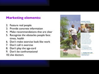 Marketing elements: Feature real people Provide concrete information Make recommendations that are clear Recognize the obstacles people face: times, health Don’t make exercise look like work Don’t call it exercise Don’t play the age-card Don’t be confrontational  Use doctors 