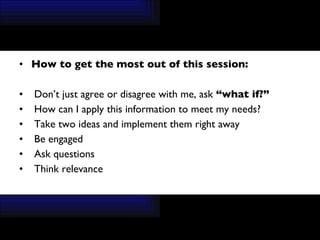 How to get the most out of this session: Don’t just agree or disagree with me, ask  “what if?”  How can I apply this information to meet my needs? Take two ideas and implement them right away Be engaged Ask questions Think relevance 