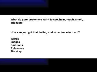 What do your customers want to see, hear, touch, smell, and taste. How can you get that feeling and experience to them? Words Images Emotions Relevance The story 