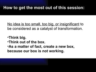 No idea is too small, too big, or insignificant  to be considered as a catalyst of transformation.  Think big.  Think out of the box.  As a matter of fact, create a new box, because our box is not working. How to get the most out of this session: 