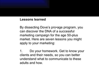 Lessons learned  By dissecting Dove’s pro•age program, you can discover the DNA of a successful marketing campaign for the age 50-plus market. Here are seven lessons you might apply to your marketing: 1. Do your homework. Get to know your clients and their needs, so you can better understand what to communicate to these adults and how. 