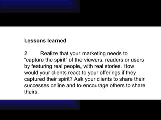 Lessons learned  2. Realize that your marketing needs to “capture the spirit” of the viewers, readers or users by featuring real people, with real stories. How would your clients react to your offerings if they captured their spirit? Ask your clients to share their successes online and to encourage others to share theirs. 
