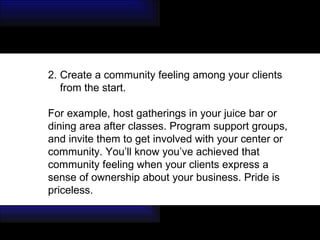 Create a community feeling among your clients from the start.  For example, host gatherings in your juice bar or  dining area after classes. Program support groups,  and invite them to get involved with your center or  community. You’ll know you’ve achieved that  community feeling when your clients express a  sense of ownership about your business. Pride is  priceless. 