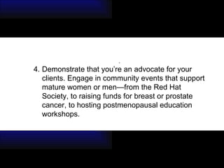 . 4. Demonstrate that you’re an advocate for your clients. Engage in community events that support mature women or men—from the Red Hat Society, to raising funds for breast or prostate cancer, to hosting postmenopausal education workshops. 