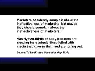 Marketers constantly complain about the ineffectiveness of marketing, but maybe they should complain about the ineffectiveness of marketers.  • Nearly two-thirds of Baby Boomers are growing increasingly dissatisfied with media that ignores them and are tuning out.   Source: TV Land’s New Generation Gap Study 