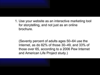 Use your website as an interactive marketing tool for storytelling, and not just as an online brochure.  (Seventy percent of adults ages 50–64 use the Internet, as do 82% of those 30–49, and 33% of those over 65, according to a 2006 Pew Internet and American Life Project study.) 