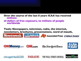 Over the course of the last 8 years ICAA has received  millions  of dollars of free exposure, to millions of people worldwide  Tools: Newspapers, television, radio, the internet,  newsletters, brochures, presentations, word of mouth, etc. 