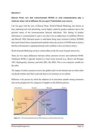 Question 2

Duncan Watts view that word-of-mouth (WOM) or viral communications play a
relatively minor role in diffusion. Do you agree? Substantiate your answer.

I do not agree with the view of Duncan Watts. Word-of-Mouth Marketing, also known as
buzz marketing and viral advertising, can be highly valued by product marketers due to the
personal nature of the communications between individuals. This sharing of product
information is communicated in such a way that it has an added layer of credibility (Wilson
and Sherrell 1993). Research points to individuals being more inclined to believe WOMM
than more formal forms of promotional methods where the receiver of WOM tends to believe
that the communicator is speaking honestly and is unlikely to have an ulterior motive.

Word-of-mouth Marketing can have a direct effect on the life cycle of goods and service.

There are two major differences between online consumer reviews and traditional WOM.
Traditional WOM is typically limited to a local social network (e.g., Brown and Reingen
1987, Biyalogorsky, Gerstner, and Libai 2001, Shi 2003). This is not a decision variable for
the seller.

The impact of online consumer reviews has global reach via the Internet and an online seller
can decide whether and when to provide them to its customers on its website.

Diffusion is the process by which the adoption of an innovation spreads among consumers
and can be grouped into five categories of adopters in the diffusion process.




   Figure 2.1 - The relationship between the diffusion process and the product life-cycle




Marketing Management                                                                        Page 12
 