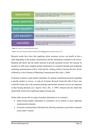 • This group is eager, educated and has multiple sources of information and shows greater
      INNOVATORS                           propensity to take risks. They appreciate technology and are motivated by the idea of
                                           being a change agent in their reference group – 2.5%



                                         • They are social astute, educated and considered the visionaries in their market and are
  EARLY ADOPTERS                           continuously looking to adopt and use new technology that will aid them in achieving
                                           dramatic competitive advantage in their industries - 13.5%




  EARLY MAJORITY                         • They are deliberate and have many informal social contacts. They are motivated by
                                           evolutionary changes – 34%




   LATE MAJORITY                         • These are sceptical, traditional and of lower socio-economic status. They are very price
                                           sensitive and require completely preassembled, bulletproof solutions – 34%



                                         • Laggards are technology sceptics who want only to maintain the status quo. They tend
        LAGGARDS                           not to believe that technology can enhance productivity and are likely to block new
                                           technology purchases – 16%


Figure 2.2 - Model of Consumer Behaviour Groups

Source: Lamb Hair McDaniel Boshoff Terblanche (2005) Marketing (Second Edition) Oxford. P271


Research results have show that supplying online consumer reviews can benefit or hurt a
seller depending on the product characteristics and the information contained in the review.
Research also shows that the seller's decision to provide consumer reviews will increase its
incentive to offer more complete product information to consumers through more traditional
marketing communications (Chen, Yubo and Xie, Jinhong, Online Consumer Review: Word-
of-Mouth as a New Element of Marketing Communication Mix (July 1, 2004).

Consumers continue to gain greater importance for making a purchasing decisions regarding
a specific product or service. A study by Forrester Research found that half of those who
visited the retailer sites with consumer postings reported that consumer reviews are important
in their buying decisions (Los Angeles Times, Dec. 3, 1999). Amazon.com has found that
online book reviews have significant impact on book sales.


Online seller can provide two types of product information to its customers.
        Seller-created product information to consumers via its website or more traditional
        communication channels.
        Consumer-created product information by allowing consumers to post their comments
        on the seller‟s website.




Marketing Management                                                                                                                  Page 13
 