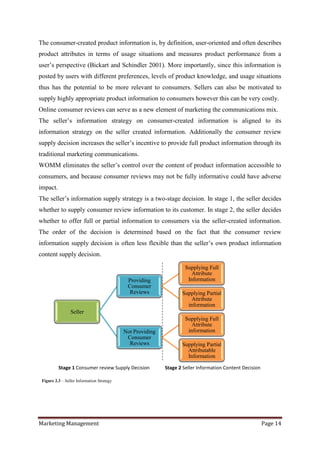 The consumer-created product information is, by definition, user-oriented and often describes
product attributes in terms of usage situations and measures product performance from a
user‟s perspective (Bickart and Schindler 2001). More importantly, since this information is
posted by users with different preferences, levels of product knowledge, and usage situations
thus has the potential to be more relevant to consumers. Sellers can also be motivated to
supply highly appropriate product information to consumers however this can be very costly.
Online consumer reviews can serve as a new element of marketing the communications mix.
The seller‟s information strategy on consumer-created information is aligned to its
information strategy on the seller created information. Additionally the consumer review
supply decision increases the seller‟s incentive to provide full product information through its
traditional marketing communications.
WOMM eliminates the seller‟s control over the content of product information accessible to
consumers, and because consumer reviews may not be fully informative could have adverse
impact.
The seller‟s information supply strategy is a two-stage decision. In stage 1, the seller decides
whether to supply consumer review information to its customer. In stage 2, the seller decides
whether to offer full or partial information to consumers via the seller-created information.
The order of the decision is determined based on the fact that the consumer review
information supply decision is often less flexible than the seller‟s own product information
content supply decision.

                                                                     Supplying Full
                                                                        Attribute
                                             Providing                Information
                                             Consumer
                                              Reviews              Supplying Partial
                                                                       Attribute
                                                                     information
                 Seller
                                                                     Supplying Full
                                                                        Attribute
                                            Not Providing             information
                                             Consumer
                                              Reviews              Supplying Partial
                                                                     Attributable
                                                                     Information

          Stage 1 Consumer review Supply Decision           Stage 2 Seller Information Content Decision

 Figure 2.3 – Seller Information Strategy




Marketing Management                                                                                      Page 14
 