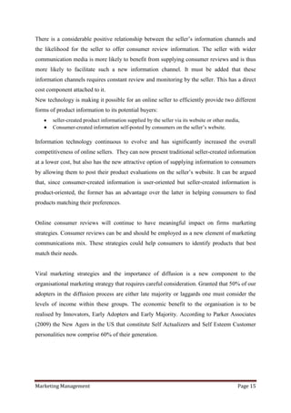 There is a considerable positive relationship between the seller‟s information channels and
the likelihood for the seller to offer consumer review information. The seller with wider
communication media is more likely to benefit from supplying consumer reviews and is thus
more likely to facilitate such a new information channel. It must be added that these
information channels requires constant review and monitoring by the seller. This has a direct
cost component attached to it.
New technology is making it possible for an online seller to efficiently provide two different
forms of product information to its potential buyers:
       seller-created product information supplied by the seller via its website or other media,
       Consumer-created information self-posted by consumers on the seller‟s website.

Information technology continuous to evolve and has significantly increased the overall
competitiveness of online sellers. They can now present traditional seller-created information
at a lower cost, but also has the new attractive option of supplying information to consumers
by allowing them to post their product evaluations on the seller‟s website. It can be argued
that, since consumer-created information is user-oriented but seller-created information is
product-oriented, the former has an advantage over the latter in helping consumers to find
products matching their preferences.


Online consumer reviews will continue to have meaningful impact on firms marketing
strategies. Consumer reviews can be and should be employed as a new element of marketing
communications mix. These strategies could help consumers to identify products that best
match their needs.


Viral marketing strategies and the importance of diffusion is a new component to the
organisational marketing strategy that requires careful consideration. Granted that 50% of our
adopters in the diffusion process are either late majority or laggards one must consider the
levels of income within these groups. The economic benefit to the organisation is to be
realised by Innovators, Early Adopters and Early Majority. According to Parker Associates
(2009) the New Agers in the US that constitute Self Actualizers and Self Esteem Customer
personalities now comprise 60% of their generation.




Marketing Management                                                                           Page 15
 