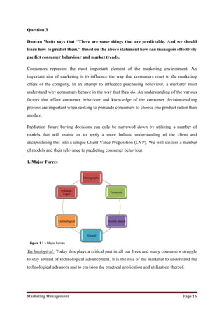 Question 3

Duncan Watts says that “There are some things that are predictable. And we should
learn how to predict them.” Based on the above statement how can managers effectively
predict consumer behaviour and market trends.

Consumers represent the most important element of the marketing environment. An
important aim of marketing is to influence the way that consumers react to the marketing
offers of the company. In an attempt to influence purchasing behaviour, a marketer must
understand why consumers behave in the way that they do. An understanding of the various
factors that affect consumer behaviour and knowledge of the consumer decision-making
process are important when seeking to persuade consumers to choose one product rather than
another.

Prediction future buying decisions can only be narrowed down by utilizing a number of
models that will enable us to apply a more holistic understanding of the client and
encapsulating this into a unique Client Value Proposition (CVP). We will discuss a number
of models and their relevance to predicting consumer behaviour.

1. Major Forces


                                     Demographic



                       Political-
                                                     Economic
                        Legal




                     Technological                 Socio-Cultural



                                       Natural

 Figure 3.1 – Major Forces

Technological: Today this plays a critical part in all our lives and many consumers struggle
to stay abreast of technological advancement. It is the role of the marketer to understand the
technological advances and to envision the practical application and utilization thereof.




Marketing Management                                                                    Page 16
 
