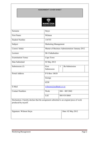 ASSIGNMENT COVER SHEET




Surname                                  Steyn

First Name                               Wilmon

Student Number                           116753

Subject                                  Marketing Management

Course/ Intake                           Master of Business Administration/ January 2012

Lecturer                                 Mr I Sahabodien

Examination Venue                        Cape Town

Date Submitted                           02 May 2012

Submission (√)                           First              √    Re-Submission
                                         Submission

Postal Address                           P O Box 10638

                                         George

                                         6530

E-Mail                                   wilmons@nedbank.co.za

Contact Numbers                          Work               044 – 805 2042

                                         Cell               084 414 8868

Declaration: I hereby declare that the assignment submitted is an original piece of work
produced by myself.



Signature: Wilmon Steyn                                         Date: 02 May 2012




Marketing Management                                                                       Page 2
 