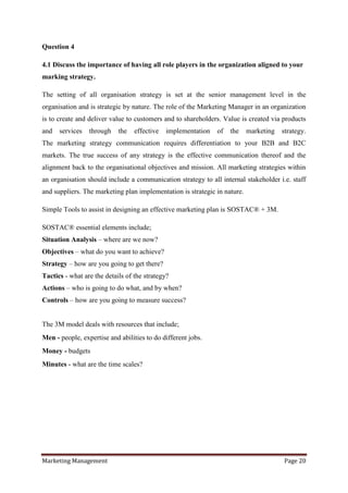 Question 4

4.1 Discuss the importance of having all role players in the organization aligned to your
marking strategy.

The setting of all organisation strategy is set at the senior management level in the
organisation and is strategic by nature. The role of the Marketing Manager in an organization
is to create and deliver value to customers and to shareholders. Value is created via products
and   services   through    the   effective   implementation   of   the    marketing   strategy.
The marketing strategy communication requires differentiation to your B2B and B2C
markets. The true success of any strategy is the effective communication thereof and the
alignment back to the organisational objectives and mission. All marketing strategies within
an organisation should include a communication strategy to all internal stakeholder i.e. staff
and suppliers. The marketing plan implementation is strategic in nature.

Simple Tools to assist in designing an effective marketing plan is SOSTAC® + 3M.

SOSTAC® essential elements include;
Situation Analysis – where are we now?
Objectives – what do you want to achieve?
Strategy – how are you going to get there?
Tactics - what are the details of the strategy?
Actions – who is going to do what, and by when?
Controls – how are you going to measure success?


The 3M model deals with resources that include;
Men - people, expertise and abilities to do different jobs.
Money - budgets
Minutes - what are the time scales?




Marketing Management                                                                   Page 20
 