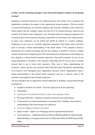 4.2 How can the marketing manager create internal branding to enhance its marketing
strategy?

Branding is ultimately perceived as an outbound process that reaches out to customers and
stakeholders resulting in the neglect of the organisations internal audience. This has resulted
in a perceived brand gap view between employee and customer. Building a truly world-class
brand requires that the company makes sure that all of its internal processes, practices and
symbols, fit its brand values. Employees „own‟ the brand and are by large part supposed to be
an intrinsic part of the brand and ultimately responsible for delivering on the brand promise.
In many ways employees are the brand and should be treated as a priority audience.
Employees are now seen as a critically important component of the brand, and as such they
need to develop a shared understanding of the brand values. If the company‟s brand is
playing the role it should in creating value for the company, it should be viewed as a simple
cohesive framework for organising all of the internal practices and processes and making sure
they aligned to a shared desired customer experience. Successful companies do not see one
single department as custodian of the customer relationship and do not rely only on market
research data to get to know their customers. They seek to better understanding the
customer‟s values, and the ways customer relate with their brand. Sharing this understanding
at an intuitive level throughout their organisation becomes critical. Organisations build a
shared understanding of the desired brand experience and how it delivers value to the
customers and emphasise trust amongst employees.
The key principles that an organisation should implement in building a strong brand through
its people are:
        Emphasise freedom not control - Trust the employees to do the right thing
        Decentralise
        Synchronize Your Brand Personality, Values and Corporate Culture
        Do things differently - Emphasise uniquely owned processes and practices
        Communicate own brand positioning to your people first - building a deep intuitive
        understanding of the brand among own employees
        Get Your Employees behind Your Brand
        Keep it simple – applies use of language and the organisational processes
        Cross-functional – collaboration between HR and Marketing (Karl D. Speak Internal
        Brand Building: Leveraging an Innovative Collaboration Between Marketing and HR,
        2009)

Marketing Management                                                                   Page 23
 
