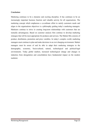 Conclusion:

Marketing continues to be a dynamic and exciting discipline. It has continues to be an
increasingly important business function and valuable activity for all organisations. The
marketing concept which emphasises a co-ordinate effort to satisfy customers needs and
aligns to the organisations objectives is a philosophy guiding today‟s marketing managers.
Marketers continue to strive in creating long-term relationships with customers that are
mutually advantageous. Based on customer analysis firm continue to develop marketing
strategies that will be most appropriate for products and services. The Market Mix consists of
product, distribution, promotion and price variables. In today‟s complex world, marketing
managers must continue to plan and make decisions in an ever changing environment. Market
managers must be aware of and be able to adapt their marketing strategies to the
demographic,    economic,    Socio-cultural,   natural,   technological   and   political-legal
environments. Today global markets, increased technological change and changes in
industries from deregulation and consolidation have fundamental impact on the modern
marketer.




Marketing Management                                                                  Page 25
 