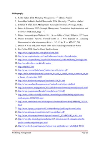 Bibliography

   1. Kotler Keller. 2012. Marketing Management. 14th edition. Pearson
   2. Lamb Hair McDaniel Boshoff Terblanche. 2004. Marketing. 2nd edition., Oxford
   3. Bateman & Snell. 1999. Management: Building Competitive Advantage, 4th Ed.
   4. Pearce & Robinson. 1997. Strategic Management: Formulation, Implementation, and
      Control. Sixth Edition, Page 171.
   5. Eileen Hammar & Anne Malatchi. 2011. Seven Habits of Highly Effective IEP Teams
   6. Online Consumer Review: Word-of-Mouth as a New Element of Marketing
      Communication Mix Management Science, Vol. 54, No. 3, pp. 477-491, 200
   7. Duncan J. Watts and Jonah Peretti. 2007. Viral Marketing for the Real World
   8. Jim Collins.2001. Good to Great. Random House
   9. http://www.virgin-atlantic.com/gb/en/indexb.html
   10. http://www.virgin-atlantic.com/en/gb/allaboutus/ourstory/forstudents.jsp
   11. http://www.studymarketing.org/articles/Presentation_Slides/Marketing_Strategy.html
   12. http://en.wikipedia.org/wiki/A/B_testing
   13. http://za.yahoo.com
   14. http://www.cs.cornell.edu/home/kleinber/www11-bucket.pdf
   15. https://www.mckinseyquarterly.com/How_we_see_it_Three_senior_executives_on_th
      e_future_of_marketing_2835
   16. http://www.mindtools.com/pages/article/newSTR_94.htm
   17. http://www.valuebasedmanagement.net/methods_marketing_mix.html
   18. http://howwemove.blogspot.com/2011/09/keller-model-does-anyone-use-models.html
   19. http://www.extension.purdue.edu/extmedia/ec/ec-730.pdf
   20. http://news.yahoo.com/blogs/sideshow/dreamliner-jet-draws-boeing-logo-across-
      north-america-163127660.html
   21. http://www.straitstimes.com/BreakingNews/TechandScience/Story/STIStory_793519.
      html
   22. http://www.kgsepg.com/project-id/1050-marketing-dead-long-live-marketing
   23. http://www.unescap.org/stat/meet/rrg3/twsa-module1.pdf
   24. http://www.businessweek.com/magazine/content/05_07/b3920042_mz011.htm
   25. http://www.mba-tutorials.com/marketing/117-intensive-growth-strategies-ansoffs-
      product-market-expansion-grid.html
   26. http://www.itweb.co.za/index.php?option=com_content&view=article&id=51730


Marketing Management                                                                Page 26
 