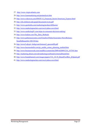 27. http://www.virgin-atlantic.com
   28. http://www.learnmarketing.net/pestanalysis.htm
   29. http://www.wikiswot.com/SWOT/13_Financial_Sector/American_Express.html
   30. http://cbe.elmhurst.edu/gopal/documents/wom.pdf
   31. http://www.quickmba.com/marketing/product/diffusion/
   32. http://www.marketingteacher.com/swot/yahoo-swot.html
   33. http://www.marketing91.com/steps-in-consumer-decision-making/
   34. http://www.hsdent.com/The_Dent_Methods
   35. http://www.parkerassociates.com/Emailers/ParkerAssociates-NewsRelease-
      SmallIsBeautiful-100128.htm
   36. http://www2.ufp.pt/~lmbg/com/lsimoes2_spocom08.pdf
   37. http://www.businessballs.com/pr_smiths_sostac_planning_method.htm
   38. http://www.businessweek.com/smallbiz/content/dec2009/sb20091210_167541.htm
   39. http://marketing.about.com/od/marketingyourbrand/a/internalbrand.htm
   40. http://www.brandchannel.com/images/papers/514_10-10_BrandToolBox_KSpeak.pdf
   41. http://www.marketingteacher.com/swot/yahoo-swot.html




Marketing Management                                                            Page 27
 