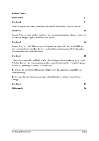 Table of Content

Introduction                                                                                  4

Question 1                                                                                    5

Critically analyse the various marketing strategies that three senior executives discuss.

Question 2                                                                                    12

Duncan Watts view that word-of-mouth or viral communications play a relatively minor role
in diffusion. Do you agree? Substantiate your answer.

Question 3                                                                                    16

Duncan Watts says that “There are some things that are predictable. And we should learn
how to predict them.” Based on the above statement how can managers effectively predict
consumer behaviour and market trends.

Question 4                                                                                    20

“I haven‟t met anybody – and I talk to a lot of my colleagues in the marketing world – who
feels that they have the organization completely aligned with where this revolution‟s going,
because it‟s happening so fast and so dramatically”.

4.1 Discuss the importance of having all role players in the organization aligned to your
marking strategy.

4.2 How can the marketing manager create internal branding to enhance its marketing
strategy?

Conclusion                                                                                    25

Bibliography                                                                                  26




Marketing Management                                                                        Page 3
 