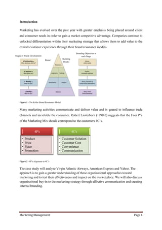 Introduction

    Marketing has evolved over the past year with greater emphasis being placed around client
    and consumer needs in order to gain a market competitive advantage. Companies continue to
    unlocked differentiation within their marketing strategy that allows them to add value to the
    overall customer experience through their brand resonance models.
                                                                Branding Objectives at
Stages of Brand Development                                          each Stage
                                                  Building
                                Brand
                                                   Blocks




    Figure 1 - The Keller Brand Resonance Model


    Many marketing activities communicate and deliver value and is geared to influence trade
    channels and inevitable the consumer. Robert Lauterborn (1990:6) suggests that the Four P‟s
    of the Marketing Mix should correspond to the customers 4C‟s.


                    4P's                                     4C's

       •   Product                           •    Customer Solution
       •   Price                             •    Customer Cost
       •   Place                             •    Convenience
       •   Promotion                         •    Communication


    Figure 2 - 4P‟s alignment to 4C‟s


    The case study will analyse Virgin Atlantic Airways, American Express and Yahoo. The
    approach is to gain a greater understanding of these organisational approaches toward
    marketing and to test their effectiveness and impact on the market place. We will also discuss
    organisational buy-in to the marketing strategy through effective communication and creating
    internal branding.




    Marketing Management                                                                   Page 4
 