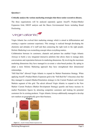 Question 1

Critically analyse the various marketing strategies that three senior executives discuss.

The three organisations will be analysed separately against Ansoff‟s Product-Market
Expansion Grid, SWOT analysis and the Macro Environmental forces including Brand
Positioning.




Virgin Atlantic has evolved their marketing strategy which is aimed at differentiation and
creating a superior customer experience. This strategy is realized through developing the
chemistry and attitudes of it staff and then connecting the right tools to the right people.
Holistic Marketing is an overarching concept where everything matters.
Collaboration between its customers, channels and partners has enabled Virgin Atlantic
Airways to build a very integrated interactive platform that allows them to manage daily
conversations and expectation between its marketing dimensions. By involving the maximum
marketing dimensions they have managed to co-create a value-based product. By opting to
adopt a more Holistic Marketing approach they have strengthened their dimensional
relationships.
“Still Red Hot” allowed Virgin Atlantic to expand its Market Penetration Strategy. When
applying Ansoff‟s Product-Matrix Expansion grid to the “Still Red Hot” it becomes clear that
they managed to expand (Market-Penetration strategy) in the Current Products and Current
Markets segment of this grid. The advert allowed Virgin Atlantic to expand in the New
Market/ Current Products (Market Development Strategy) quartile and hence increase its
market Penetration figures by attracting competitor customers and looking for potential
customers for its existing products. Virgin Atlantic Airways additionally managed to develop
new markets on geographically grow their business.
                           Products
                     Present        New
           Present




                       Market          Product
                     Penetration     Development
 Markets
           New




                       Market
                                    Diversification
                     Development




     Figure 1.1 – Ansoff‟s Product-Market Expansion Grid

Marketing Management                                                                 Page 5
 