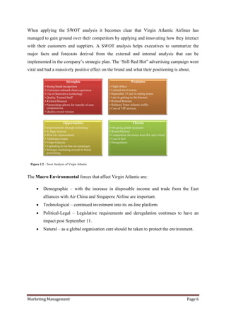 When applying the SWOT analysis it becomes clear that Virgin Atlantic Airlines has
managed to gain ground over their competitors by applying and innovating how they interact
with their customers and suppliers. A SWOT analysis helps executives to summarize the
major facts and forecasts derived from the external and internal analysis that can be
implemented in the company‟s strategic plan. The „Still Red Hot” advertising campaign went
viral and had a massively positive effect on the brand and what their positioning is about.

                              Strenghts                                   Weakness
            • Strong brand recognition                   • Flight delays
            • Consistent onboard client experience       • Limited travel routes
            • Use of Innovative technology               • September 11 saw it cutting routes
            • Quality Trained Staff                      • Late in getting on the Internet
            • Richard Branson                            • Richard Branson
            • Partnerships allows for transfer of core   • Reliance Trans Atlantic traffic
              competencies                               • Cost of VIP services
            • Quality award winners


                           Opportunities                                   Threats
            • Improvements through technology            • On-going global recession
            • In flight internet                         • Brand Dilution
            • Web site improvement                       • Competition for routes from BA and United
            • Additional routes                          • Cost of fuel
            • Virgin Galactic                            • Deregulation
            • Expanding its on-line ad campaigns
            • Strategic marketing around its brand
              positioning


 Figure 1.2 – Swot Analysis of Virgin Atlantic



The Macro Environmental forces that affect Virgin Atlantic are:

           Demographic – with the increase in disposable income and trade from the East
           alliances with Air China and Singapore Airline are important.
           Technological – continued investment into its on-line platform
           Political-Legal – Legislative requirements and deregulation continues to have an
           impact post September 11.
           Natural – as a global organisation care should be taken to protect the environment.




Marketing Management                                                                                   Page 6
 