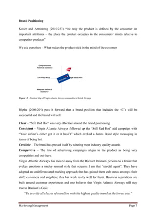 Brand Positioning

Kotler and Armstrong (2010:233) “the way the product is defined by the consumer on
important attributes – the place the product occupies in the consumers‟ minds relative to
competitor products”

We ask ourselves – What makes the product stick in the mind of the customer




                      Comprehensive
                    Technical assistance




                     Low Initial Price                   High Initial Price




                    Adequate Technical
                       Assistance


Figure 1.3 – Position Map of Virgin Atlantic Airways comparable to British Airways




Blythe (2006:204) puts it forward that a brand position that includes the 4C‟s will be
successful and the brand will sell

Clear – “Still Red Hot” was very effective around the brand positioning
Consistent – Virgin Atlantic Airways followed up the “Still Red Hot” add campaign with
“Your airline‟s either got it or it hasn‟t” which evoked a James Bond style messaging in
terms of being hot.
Credible – The brand has proved itself by winning most industry quality awards
Competitive – The line of advertising campaigns aligns to the product as being very
competitive and out there.
Virgin Atlantic Airways has moved away from the Richard Branson persona to a brand that
evokes emotions a smoky sensual style that screams I am that “special agent”. They have
adopted an undifferentiated marking approach that has gained them cult status amongst their
staff, customers and suppliers; this has work really well for them. Business reputations are
built around customer experiences and one believes that Virgin Atlantic Airways will stay
true to Branson‟s Goal;
     “To provide all classes of travellers with the highest quality travel at the lowest cost”


Marketing Management                                                                       Page 7
 