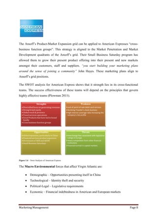 The Ansoff‟s Product-Market Expansion grid can be applied to American Expresses “cross-
business function groups”. This strategy is aligned to the Market Penetration and Market
Development quadrants of the Ansoff‟s grid. Their Small Business Saturday program has
allowed them to grow their present product offering into their present and new markets
amongst their customers, staff and suppliers. “you start building your marketing plans
around the sense of joining a community” John Hayes. These marketing plans align to
Ansoff‟s grid positions.

The SWOT analysis for American Express shows that it strength lies in its cross-functional
teams. The success effectiveness of these teams will depend on the principles that govern
highly effective teams (Plowman 2011).

                   Strenghts                                      Weakness
   • Diversified focus on generating revenues    •Lack of point-of-sale debit card services
   • Strong brand equity                         •Declining Traveler's check business
   • Global reach & presence                     •High interest coverage ratio increasing the
   • Travel services operations                   company's risk profile
   • Great Products that have led to brand
     loyalty
   • Cross business function groups



                 Opportunities                                     Threats
   • Global expansion, particularly in China     •Interchange fees associated with legislative
   • Financial services product expansion         rulings in Europe
   • Divestment of AEB and AEIDC                 •Heavy competition from other financial
   • Small Business Saturdays                     institutions
                                                 •Financial turmoil in capital markets




Figure 1.4 – Swot Analysis of American Express


The Macro Environmental forces that affect Virgin Atlantic are:

            Demographic – Opportunities presenting itself in China
            Technological – Identity theft and security
            Political-Legal – Legislative requirements
            Economic – Financial indebtedness in American and European markets



Marketing Management                                                                             Page 8
 