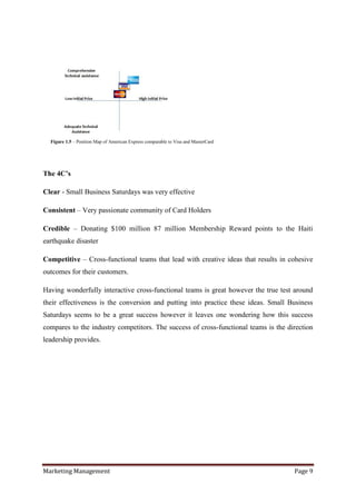 Figure 1.5 – Position Map of American Express comparable to Visa and MasterCard




The 4C’s

Clear - Small Business Saturdays was very effective

Consistent – Very passionate community of Card Holders

Credible – Donating $100 million 87 million Membership Reward points to the Haiti
earthquake disaster

Competitive – Cross-functional teams that lead with creative ideas that results in cohesive
outcomes for their customers.

Having wonderfully interactive cross-functional teams is great however the true test around
their effectiveness is the conversion and putting into practice these ideas. Small Business
Saturdays seems to be a great success however it leaves one wondering how this success
compares to the industry competitors. The success of cross-functional teams is the direction
leadership provides.




Marketing Management                                                                 Page 9
 