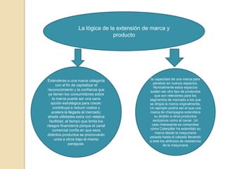 La lógica de la extensión de marca y
                                  producto




Extenderse a una nueva categoría               la capacidad de una marca para
                                                 penetrar en nuevos espacios.
       con el fin de capitalizar el
                                                 Normalmente estos espacios
 reconocimiento y la confianza que             suelen ser otro tipo de productos
 ya tienen los consumidores sobre                 que son relevantes para los
    la marca puede ser una sana                segmentos de mercado a los que
   opción estratégica para crecer:             se dirigía la marca originalmente.
     contribuye a reducir costos y             Un ejemplo podría ser el que una
   acelera la llegada al mercado;              marca de champagne extendiera
añade utilidades extra con relativa               su ámbito a otros productos
  facilidad, al tiempo que limita los            exclusivos como el caviar. Un
riesgos financieros porque el canal             caso interesante es comprobar
    comercial confía en que esos               cómo Caterpillar ha extendido su
                                                  marca desde la maquinaria
distintos productos se promoverán
                                               pesada hasta el calzado llevando
      unos a otros bajo el mismo               a éste los atributos de resistencia
                paraguas.                               de la maquinaria
 