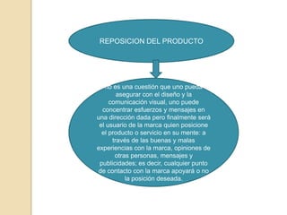 REPOSICION DEL PRODUCTO




   no es una cuestión que uno pueda
        asegurar con el diseño y la
     comunicación visual, uno puede
  concentrar esfuerzos y mensajes en
una dirección dada pero finalmente será
 el usuario de la marca quien posicione
  el producto o servicio en su mente: a
      través de las buenas y malas
experiencias con la marca, opiniones de
       otras personas, mensajes y
 publicidades; es decir, cualquier punto
de contacto con la marca apoyará o no
           la posición deseada.
 