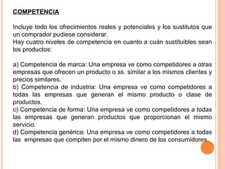 COMPETENCIA

Incluye todo los ofrecimientos reales y potenciales y los sustitutos que
un comprador pudiese considerar.
Hay cuatro niveles de competencia en cuanto a cuán sustituibles sean
los productos:

a) Competencia de marca: Una empresa ve como competidores a otras
empresas que ofrecen un producto o ss. similar a los mismos clientes y
precios similares.
b) Competencia de industria: Una empresa ve como competidores a
todas las empresas que generan el mismo producto o clase de
productos.
c) Competencia de forma: Una empresa ve como competidores a todas
las empresas que generan productos que proporcionan el mismo
servicio.
d) Competencia genérica: Una empresa ve como competidores a todas
las empresas que compiten por el mismo dinero de los consumidores.
 