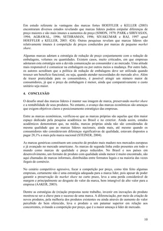Em estudo referente às vantagens das marcas fortes HOEFFLER e KELLER (2003)
encontraram diversos estudos revelando que marcas líderes podem estipular diferenças de
preço maiores e são mais imunes a aumentos de preço (SIMON, 1979; PARK e SIRIVASAN,
1994; AGRAWAL, 1996; SETHRAMAN, 1996; SIVAKUMAR e RAJ, 1997 apud
HOEFFLER e KELLER, 2003: 424). Outras pesquisas revelam que marcas líderes são
relativamente imunes à competição de preços conduzidos por marcas de pequeno market
share.

Algumas marcas adotam a estratégia de redução de preço conjuntamente com a redução de
embalagens, volumes ou quantidades. Existem casos, muito criticados, em que empresas
adotaram esta estratégia sem a devida comunicação ao consumidor e ao mercado. Uma atitude
mais responsável é comunicar na embalagem ou por outros meios a mudança. Por outro lado,
os autores acreditam que a política de redução de embalagens deve ser utilizada quando
trouxer um benefício funcional, ou seja, quando atender necessidades do mercado alvo. Além
de trazer praticidade para os consumidores, é possível atingir um número maior de
consumidores, já que o preço da embalagem é menor, ainda que comparativamente o custo
unitário seja maior.

4. CONCLUSÃO

O desafio atual das marcas líderes é manter sua imagem de marca, preservando market share
e a rentabilidade de seus produtos. No entanto, o avanço das marcas econômicas são ameaças
que exigem objetivos claros e posicionamento estratégico das empresas.

Entre as marcas econômicas, verificou-se que as marcas próprias são aquelas que têm maior
espaço dedicado pela pesquisa acadêmica no Brasil e no exterior. Ainda assim, estudos
acadêmicos demonstram que, na média, marcas próprias ainda não são consideradas de
mesma qualidade que as marcas líderes nacionais; ainda mais, até mesmo quando os
consumidores não consideravam diferenças significativas de qualidade, estavam dispostos a
pagar 28,1% a mais pela marca nacional (STEINER, 2004).

As marcas genéricas constituem um conceito de produto mais maduro nos mercados europeus
e já avançado no mercado americano. As marcas de segunda linha estão presentes em todo o
mundo como marcas de qualidade e preço reduzidos. No Brasil e nos países em
desenvolvimento, um formato de produto com qualidade ainda menor é muito encontrado, são
aqui chamadas de marcas informais, distribuídas entre formatos legais e na maioria das vezes
ilegais de comércio.

No cenário competitivo agressivo, focar a competição por preço, como têm feito algumas
empresas, certamente não é uma estratégia adequada para a marca líder, pois apesar de poder
garantir a preservação do market share no curto prazo, leva a uma perda considerável de
margem e principalmente ao desgaste do valor da marca, bem intangível de alto valor para a
empresa (AAKER, 2003).

Dentre as estratégias de (re)ação propostas neste trabalho, investir em inovações do produto
mostrou-se ser a chave para o sucesso de uma marca. A diferenciação, por meio da criação de
novos produtos, pela melhoria dos produtos existentes ou ainda através do aumento do valor
percebido do bem oferecido, leva o produto a um patamar superior em relação aos
concorrentes, evitando a competição por preço, que é a maior ameaça à líder de mercado.


                                                                                         10
 